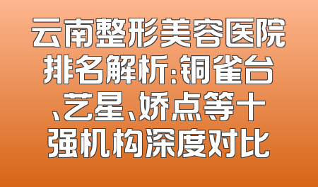 云南整形美容医院排名解析：铜雀台、艺星、娇点等十强机构深度对比