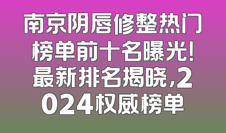 南京阴唇修整热门榜单前十名曝光！最新排名揭晓，2024权威榜单