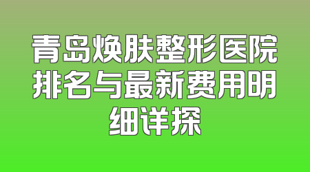 青岛焕肤整形医院排名与最新费用明细详探