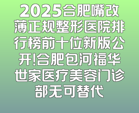 2025合肥嘴改薄正规整形医院排行榜前十位新版公开！合肥包河福华世家医疗美容门诊部无可替代