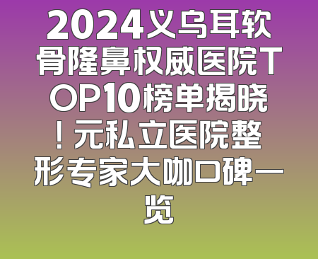 2024义乌耳软骨隆鼻权威医院TOP10榜单揭晓！復元私立医院整形专家大咖口碑一览