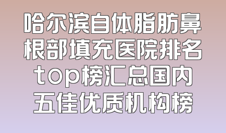 哈尔滨自体脂肪鼻根部填充医院排名top榜汇总国内五佳优质机构榜