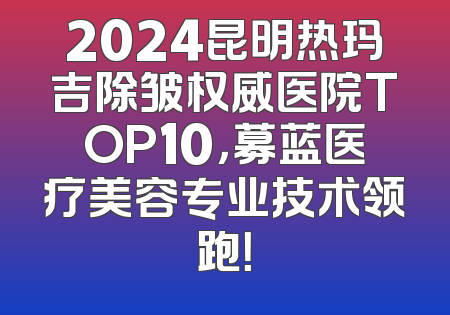 2024昆明热玛吉除皱权威医院TOP10，募蓝医疗美容专业技术领跑！