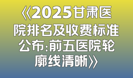 《2025甘肃医院排名及收费标准公布：前五医院轮廓线清晰》