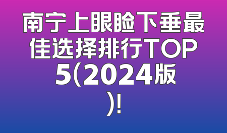 南宁上眼睑下垂最佳选择排行TOP 5（2024版）！