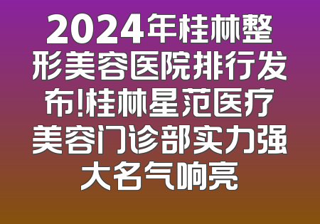 2024年桂林整形美容医院排行发布！桂林星范医疗美容门诊部实力强大名气响亮