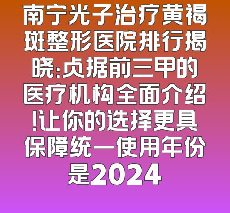南宁光子治疗黄褐斑整形医院排行揭晓：占据前三甲的医疗机构全面介绍！让你的选择更具保障统一使用年份是2024