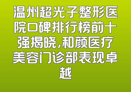 温州超光子整形医院口碑排行榜前十强揭晓，和颜医疗美容门诊部表现卓越