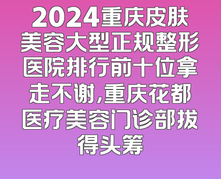 2024重庆皮肤美容大型正规整形医院排行前十位拿走不谢，重庆花都医疗美容门诊部拔得头筹