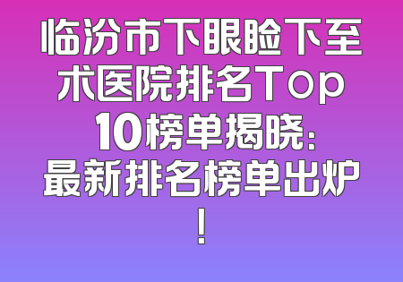 临汾市下眼睑下至术医院排名Top 10榜单揭晓：最新排名榜单出炉！