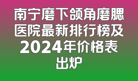 南宁磨下颌角磨腮医院最新排行榜及2024年价格表出炉