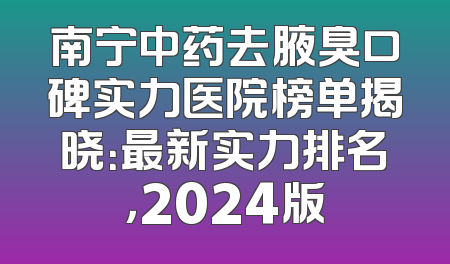 南宁中药去腋臭口碑实力医院榜单揭晓：最新实力排名，2024版