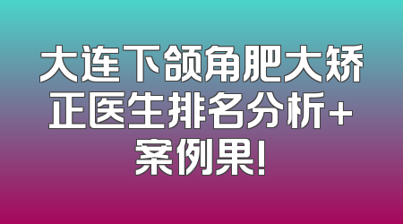 大连下颌角肥大矫正医生排名分析+案例果!
