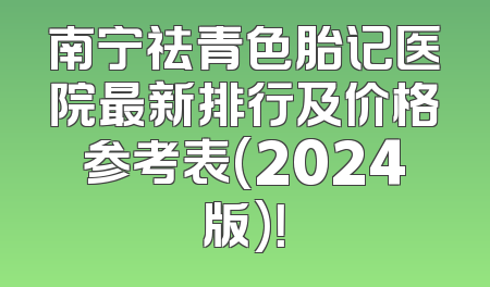 南宁祛青色胎记医院最新排行及价格参考表(2024版)！