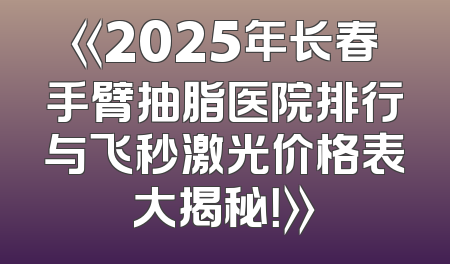《2025年长春手臂抽脂医院排行与飞秒激光价格表大揭秘！》