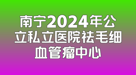 南宁2024年公立私立医院祛毛细血管瘤中心
