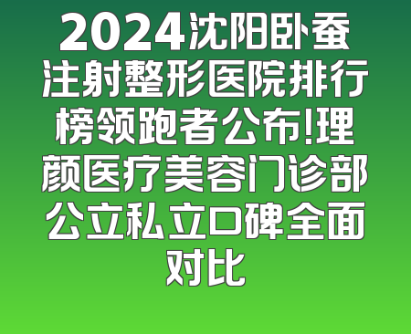 2024沈阳卧蚕注射整形医院排行榜领跑者公布！理颜医疗美容门诊部公立私立口碑全面对比