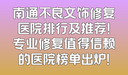 南通不良文饰修复医院排行及推荐！专业修复值得信赖的医院榜单出炉！