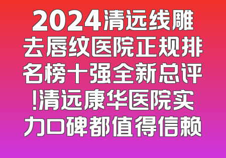 2024清远线雕去唇纹医院正规排名榜十强全新总评！清远康华医院实力口碑都值得信赖