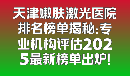天津嫩肤激光医院排名榜单揭秘：专业机构评估2025最新榜单出炉！