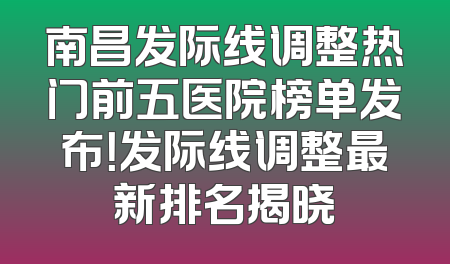 南昌发际线调整热门前五医院榜单发布！发际线调整最新排名揭晓
