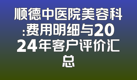 顺德中医院美容科：费用明细与2024年客户评价汇总