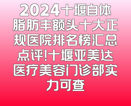 2024十堰自体脂肪丰额头十大正规医院排名榜汇总点评！十堰亚美达医疗美容门诊部实力可查