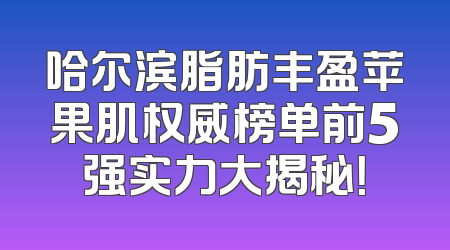 哈尔滨脂肪丰盈苹果肌权威榜单前5强实力大揭秘！
