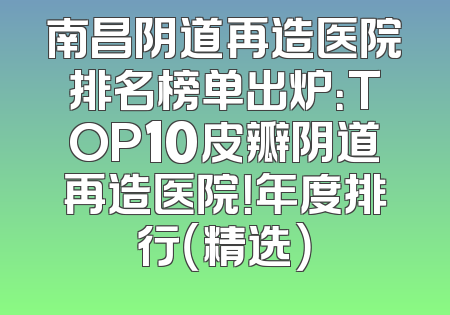 南昌阴道再造医院排名榜单出炉：TOP10皮瓣阴道再造医院！年度排行（精选）