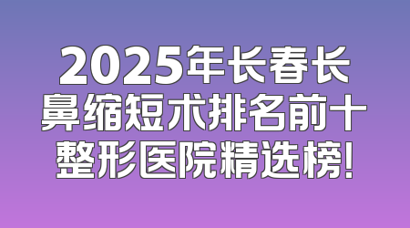 2025年长春长鼻缩短术排名前十整形医院精选榜！