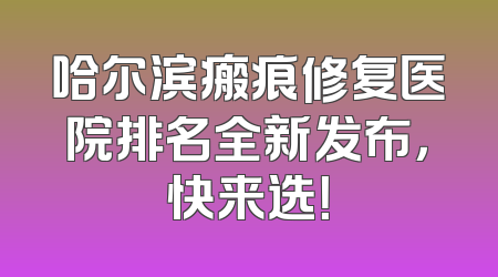 哈尔滨瘢痕修复医院排名全新发布，快来选！