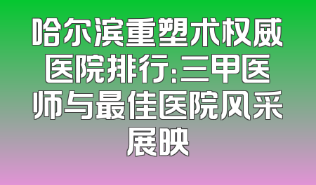 哈尔滨重塑术权威医院排行：三甲医师与最佳医院风采展映