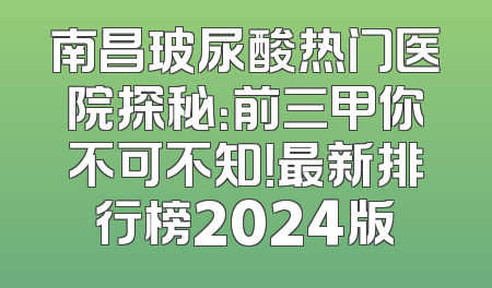 南昌玻尿酸热门医院探秘：前三甲你不可不知！最新排行榜2024版