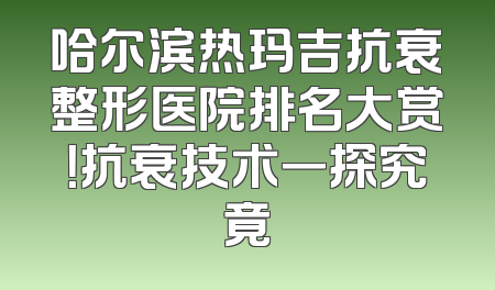 哈尔滨热玛吉抗衰整形医院排名大赏！抗衰技术一探究竟