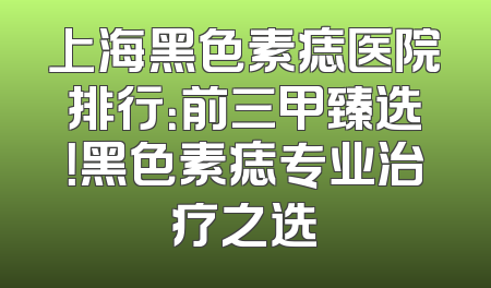 上海黑色素痣医院排行：前三甲臻选！黑色素痣专业治疗之选