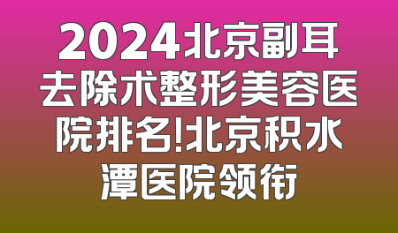 2024北京副耳去除术整形美容医院排名！北京积水潭医院领衔