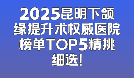 2025昆明下颌缘提升术权威医院榜单TOP5精挑细选！