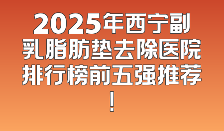 2025年西宁副乳脂肪垫去除医院排行榜前五强推荐！