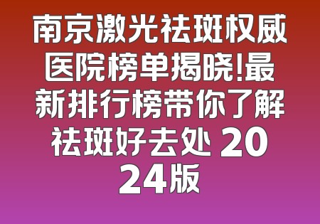 南京激光祛斑权威医院榜单揭晓！最新排行榜带你了解祛斑好去处 2024版