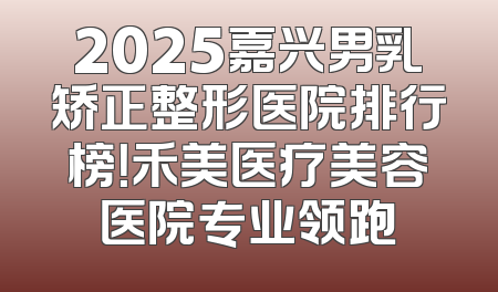 2025嘉兴男乳矫正整形医院排行榜！禾美医疗美容医院专业领跑