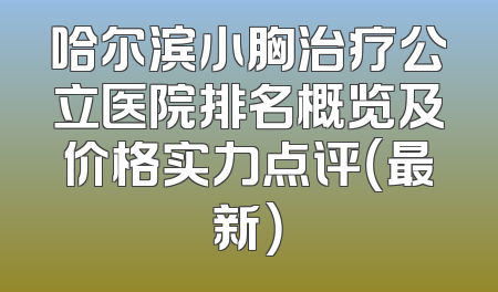 哈尔滨小胸治疗公立医院排名概览及价格实力点评（最新）