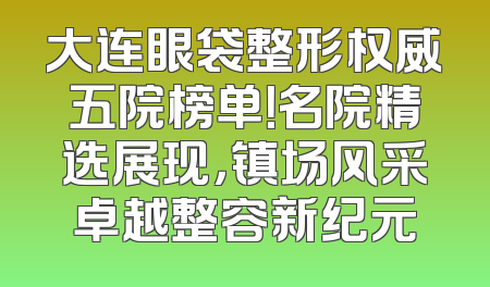 大连眼袋整形权威五院榜单！名院精选展现，镇场风采卓越整容新纪元