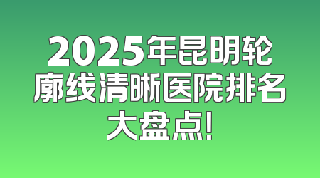 2025年昆明轮廓线清晰医院排名大盘点！