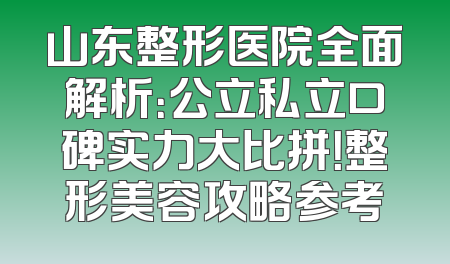 山东整形医院全面解析：公立私立口碑实力大比拼！整形美容攻略参考