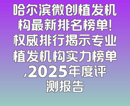 哈尔滨微创植发机构最新排名榜单！权威排行揭示专业植发机构实力榜单，2025年度评测报告