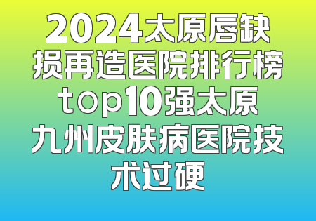 2024太原唇缺损再造医院排行榜top10强太原九州皮肤病医院技术过硬