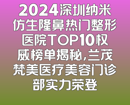 2024深圳纳米仿生隆鼻热门整形医院TOP10权威榜单揭秘，兰茂梵美医疗美容门诊部实力荣登