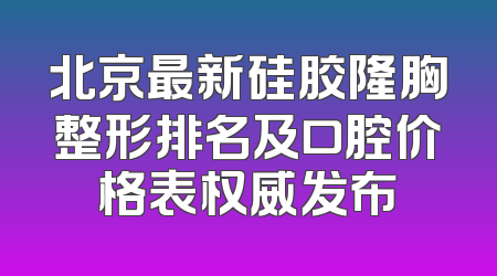 北京最新硅胶隆胸整形排名及口腔价格表权威发布