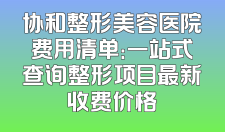 协和整形美容医院费用清单：一站式查询整形项目最新收费价格