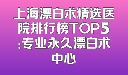 上海漂白术精选医院排行榜TOP5：专业永久漂白术中心